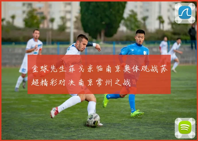 金球先生菲戈亲临南京奥体观战苏超精彩对决南京常州之战