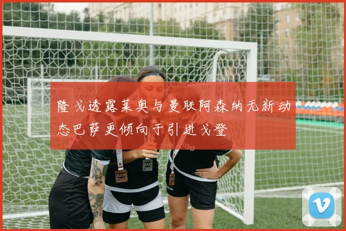 隆戈透露莱奥与曼联阿森纳无新动态巴萨更倾向于引进戈登