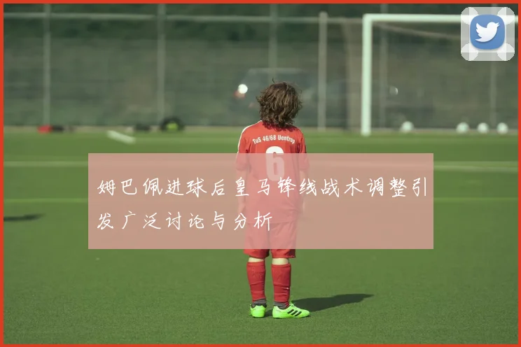 姆巴佩进球后皇马锋线战术调整引发广泛讨论与分析