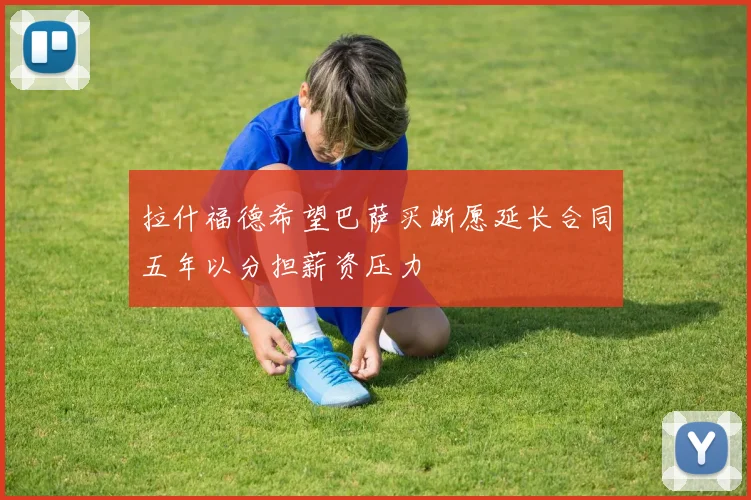 拉什福德希望巴萨买断愿延长合同五年以分担薪资压力