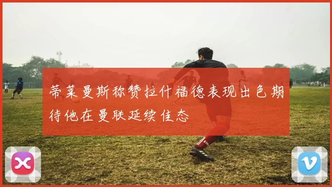 蒂莱曼斯称赞拉什福德表现出色期待他在曼联延续佳态