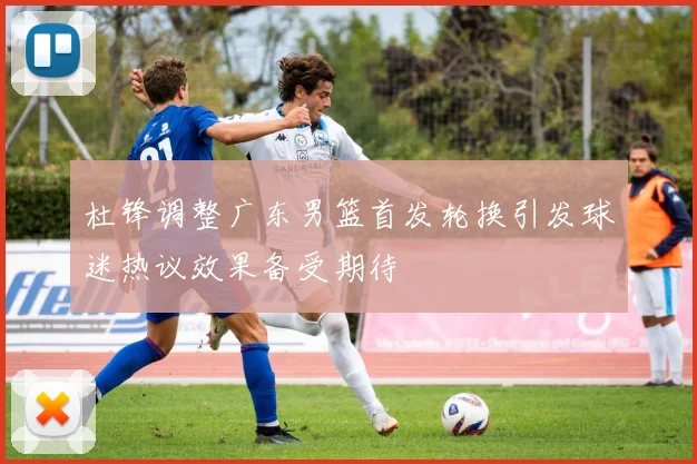 杜锋调整广东男篮首发轮换引发球迷热议效果备受期待