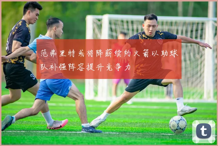 范弗里特或将降薪续约火箭以助球队补强阵容提升竞争力