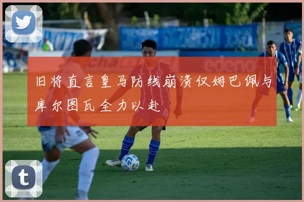 旧将直言皇马防线崩溃仅姆巴佩与库尔图瓦全力以赴