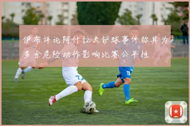伊布评论阿什拉夫铲球事件称其为多余危险动作影响比赛公平性