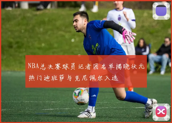 NBA总决赛球员记者团名单揭晓状元热门迪班萨与克尼佩尔入选