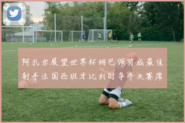 阿扎尔展望世界杯姆巴佩将成最佳射手法国西班牙比利时争夺决赛席位