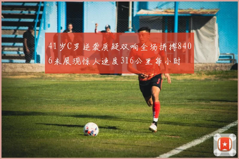 41岁C罗逆袭质疑双响全场拼搏8406米展现惊人速度316公里每小时
