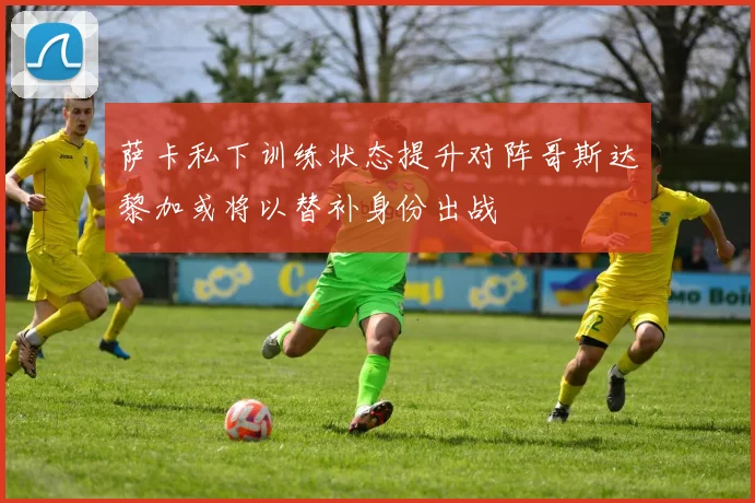 萨卡私下训练状态提升对阵哥斯达黎加或将以替补身份出战
