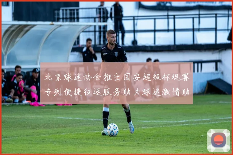 北京球迷协会推出国安超级杯观赛专列便捷往返服务助力球迷激情助阵