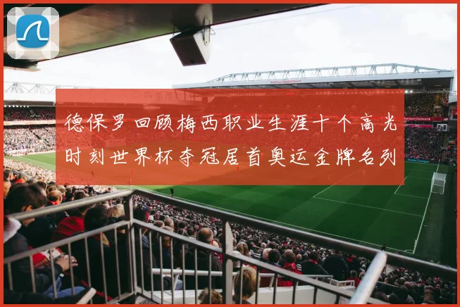 德保罗回顾梅西职业生涯十个高光时刻世界杯夺冠居首奥运金牌名列第四