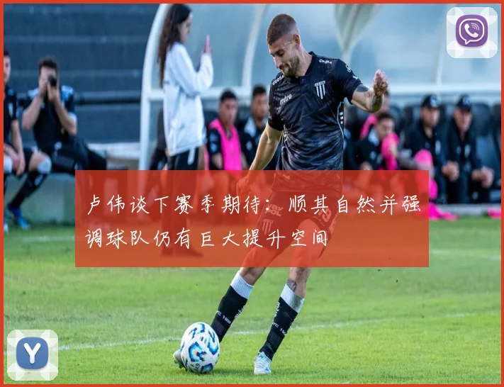 卢伟谈下赛季期待：顺其自然并强调球队仍有巨大提升空间